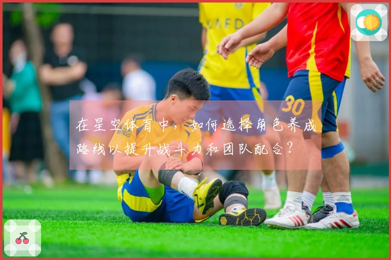 在星空体育中，如何选择角色养成路线以提升战斗力和团队配合？