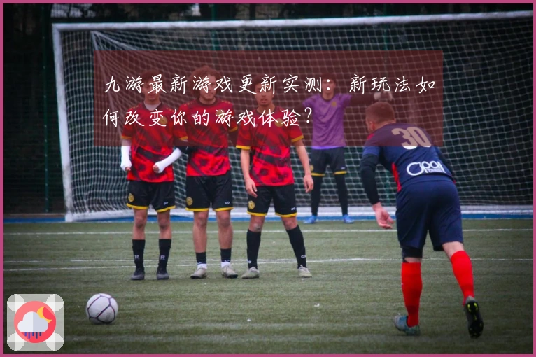 九游最新游戏更新实测：新玩法如何改变你的游戏体验？