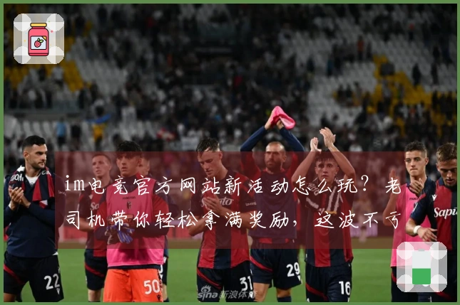 im电竞官方网站新活动怎么玩？老司机带你轻松拿满奖励，这波不亏！