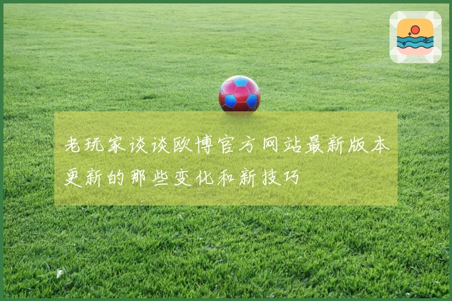 老玩家谈谈欧博官方网站最新版本更新的那些变化和新技巧