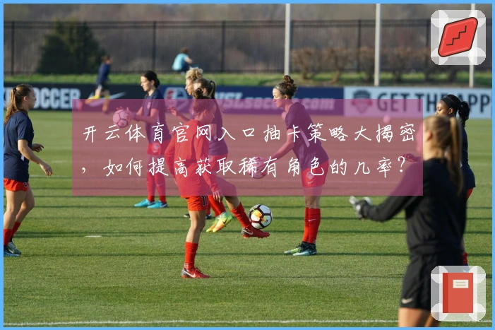 开云体育官网入口抽卡策略大揭密，如何提高获取稀有角色的几率？