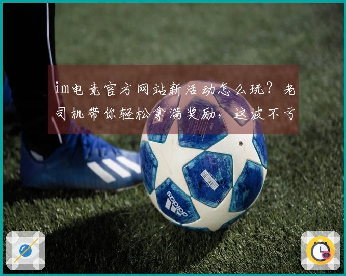 im电竞官方网站新活动怎么玩？老司机带你轻松拿满奖励，这波不亏！